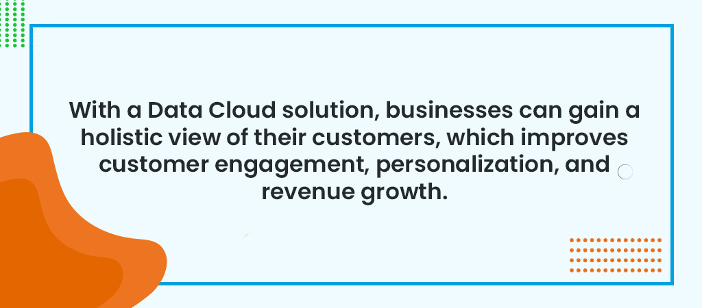 With a Data Cloud solution, businesses can gain a holistic view of their customers, which improves customer engagement, personalization, and revenue growth.
